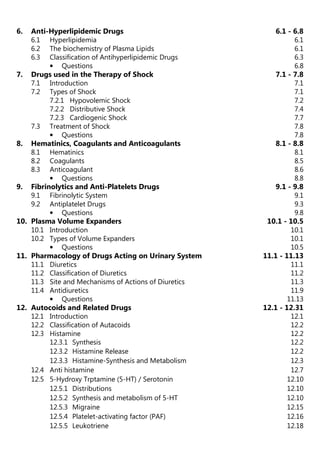 6. Anti-Hyperlipidemic Drugs 6.1 - 6.8
6.1 Hyperlipidemia 6.1
6.2 The biochemistry of Plasma Lipids 6.1
6.3 Classification of Antihyperlipidemic Drugs 6.3
• Questions 6.8
7. Drugs used in the Therapy of Shock 7.1 - 7.8
7.1 Introduction 7.1
7.2 Types of Shock 7.1
7.2.1 Hypovolemic Shock 7.2
7.2.2 Distributive Shock 7.4
7.2.3 Cardiogenic Shock 7.7
7.3 Treatment of Shock 7.8
• Questions 7.8
8. Hematinics, Coagulants and Anticoagulants 8.1 - 8.8
8.1 Hematinics 8.1
8.2 Coagulants 8.5
8.3 Anticoagulant 8.6
• Questions 8.8
9. Fibrinolytics and Anti-Platelets Drugs 9.1 - 9.8
9.1 Fibrinolytic System 9.1
9.2 Antiplatelet Drugs 9.3
• Questions 9.8
10. Plasma Volume Expanders 10.1 - 10.5
10.1 Introduction 10.1
10.2 Types of Volume Expanders 10.1
• Questions 10.5
11. Pharmacology of Drugs Acting on Urinary System 11.1 - 11.13
11.1 Diuretics 11.1
11.2 Classification of Diuretics 11.2
11.3 Site and Mechanisms of Actions of Diuretics 11.3
11.4 Antidiuretics 11.9
• Questions 11.13
12. Autocoids and Related Drugs 12.1 - 12.31
12.1 Introduction 12.1
12.2 Classification of Autacoids 12.2
12.3 Histamine 12.2
12.3.1 Synthesis 12.2
12.3.2 Histamine Release 12.2
12.3.3 Histamine-Synthesis and Metabolism 12.3
12.4 Anti histamine 12.7
12.5 5-Hydroxy Trptamine (5-HT) / Serotonin 12.10
12.5.1 Distributions 12.10
12.5.2 Synthesis and metabolism of 5-HT 12.10
12.5.3 Migraine 12.15
12.5.4 Platelet-activating factor (PAF) 12.16
12.5.5 Leukotriene 12.18
 