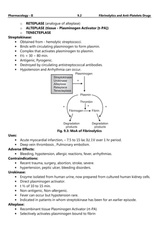 Pharmacology - II 9.2 Fibrinolytics and Anti-Platelets Drugs
o RETEPLASE (analogue of alteplase)
o ALTEPLASE (tissue - Plasminogen Activator [t-PA])
o TENECTEPLASE
Streptokinase:
• Obtained from - hemolytic streptococci.
• Binds with circulating plasminogen to form plasmin.
• Complex that activates plasminogen to plasmin.
• t½ = 30 − 80 min.
• Antigenic, Pyrogenic.
• Destroyed by circulating antistreptococcal antibodies.
• Hypotension and Arrhythmia can occur.
Plasminogen
+
Streptokinase
Urokinase
Alteplase
Reteplace
Tenecteplase
+ + +
Plasmin
Thrombin
Fibrin
Fibrinogen
Degradation
products
Degradation
products
Fig. 9.3: MoA of Fibrinolytics
Uses:
• Acute myocardial infarction, – 7.5 to 15 lac IU; I.V over 1 hr period.
• Deep vein thrombosis , Pulmonary embolism.
Adverse Effects:
• Bleeding, hypotension, allergic reactions, fever, arrhythmias.
Contraindications:
• Recent trauma, surgery, abortion, stroke, severe.
• hypertension, peptic ulcer, bleeding disorders.
Urokinase:
• Enzyme isolated from human urine, now prepared from cultured human kidney cells.
• Direct plasminogen activator.
• t ½ of 10 to 15 min.
• Non-antigenic, Non-allergenic.
• Fever can occur but hypotension rare.
• Indicated in patients in whom streptokinase has been for an earlier episode.
Alteplase:
• Recombinant tissue Plasminogen Activator (rt-PA)
• Selectively activates plasminogen bound to fibrin
 