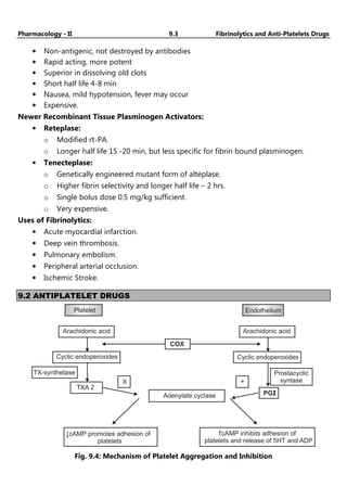 Pharmacology - II 9.3 Fibrinolytics and Anti-Platelets Drugs
• Non-antigenic, not destroyed by antibodies
• Rapid acting, more potent
• Superior in dissolving old clots
• Short half life 4-8 min
• Nausea, mild hypotension, fever may occur
• Expensive.
Newer Recombinant Tissue Plasminogen Activators:
• Reteplase:
o Modified rt-PA.
o Longer half life 15 -20 min, but less specific for fibrin bound plasminogen.
• Tenecteplase:
o Genetically engineered mutant form of alteplase.
o Higher fibrin selectivity and longer half life – 2 hrs.
o Single bolus dose 0.5 mg/kg sufficient.
o Very expensive.
Uses of Fibrinolytics:
• Acute myocardial infarction.
• Deep vein thrombosis.
• Pulmonary embolism.
• Peripheral arterial occlusion.
• Ischemic Stroke.
9.2 ANTIPLATELET DRUGS
Platelet
Arachidonic acid
COX
Cyclic endoperoxides
TXA 2
TX-synthetase
Adenylate cyclase
X
Arachidonic acid
Cyclic endoperoxides
PGI
+
Prostacyclic
syntase
cAMP promotes adhesion of
platelets
cAMP inhibits adhesion of
platelets and release of 5HT and ADP
Endothelium
Fig. 9.4: Mechanism of Platelet Aggregation and Inhibition
 