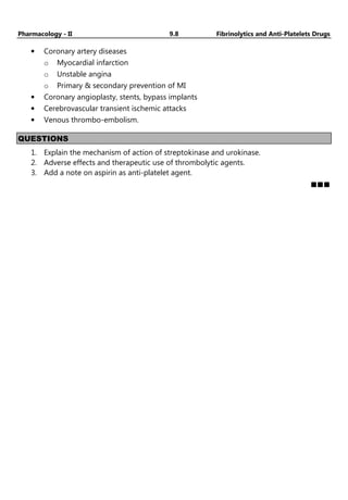Pharmacology - II 9.8 Fibrinolytics and Anti-Platelets Drugs
• Coronary artery diseases
o Myocardial infarction
o Unstable angina
o Primary & secondary prevention of MI
• Coronary angioplasty, stents, bypass implants
• Cerebrovascular transient ischemic attacks
• Venous thrombo-embolism.
QUESTIONS
1. Explain the mechanism of action of streptokinase and urokinase.
2. Adverse effects and therapeutic use of thrombolytic agents.
3. Add a note on aspirin as anti-platelet agent.
https://youtube.
com/@Pharma
masti
 