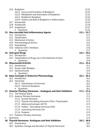 12.6 Bradykinin 12.21
12.6.1 Source and Formation of Bradykinin 12.21
12.6.2 Metabolism and Inactivation of Bradykinin 12.21
12.6.3 Bradykinin Receptors 12.22
12.6.4 Actions and Role of Bradykinin in Inflammation 12.22
12.7 Eicosanoids 12.23
12.8 Prostanoids 12.24
12.9 Angiotensin 12.27
• Questions 12.31
13. Non-steroidal Anti-Inflammatory Agents 13.1 - 13.7
13.1 Introduction 13.1
13.2 Classification 13.1
13.3 Mechanism of Action 13.2
13.4 Pharmacological Actions 13.2
13.5 Paracetamol 13.5
13.6 Selective COX-2 Inhibitors 13.6
• Questions 13.7
14. Anti-gout Drugs 14.1 - 14.4
14.1 Introduction 14.1
14.2 Classifications of Drugs use in the treatment of Gout 14.2
• Questions 14.4
15. Rheumatoid Arthritis 15.1 - 15.4
15.1 Introduction 15.1
15.2 Drugs under Biologics 15.3
15.3 Glucocorticoids 15.4
• Questions 15.4
16. Basic Concepts in Endocrine Pharmacology 16.1 - 16.2
16.1 Introduction 16.1
16.2 Hormones 16.1
16.2.1 Classification of Hormone 16.2
16.2.2 Hormone Receptors 16.2
• Questions 16.2
17. Anterior Pituitary Hormones - Analogues and their Inhibitiors 17.1 - 17.4
17.1 The Pituitary Gland 17.1
17.2 Anterior Pituitary Hormones 17.2
17.2.1 Growth Hormone 17.2
17.2.2 Thyroid-stimulating Hormone (TSH) / Thyrotrophin 17.2
17.2.3 Adrenocorticotropin (ACTH) 17.3
17.2.4 Follicle – Stimulating Hormone (FSH) 17.3
17.2.5 Leutinizing Hormone (LH) 17.3
17.2.6 Prolactin 17.3
17.3 Posterior Pituitary Hormones 17.4
• Questions 17.4
18. Thyroid Hormones- Analogues and their Inhibitors 18.1 - 18.8
18.1 Introduction 18.1
18.2 Synthesis, Storage and Secretion of Thyroid Hormones 18.1
 