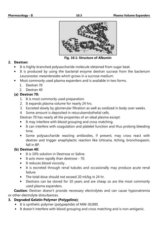 Pharmacology - II 10.3 Plasma Volume Expanders
Fig. 10.1: Structure of Albumin
2. Dextran:
• It is highly branched polysaccharide molecule obtained from sugar beat.
• It is produced by using the bacterial enzyme dextran sucrase from the bacterium
Leuconostoc mesenteroides which grows in a sucrose medium.
• Most commonly used plasma expanders and is available in two forms.
1. Dextran 70
2. Dextran 40
(a) Dextran 70:
1. It is most commonly used preparation.
2. It expands plasma volume for nearly 24 hrs.
3. Excreted slowly by glomerular filtration as well as oxidized in body over weeks.
4. Some amount is deposited in retuculoendothelial cells.
Dextran 70 has nearly all the properties of an ideal plasma except:
• It may interfere with blood grouping and cross matching.
• It can interfere with coagulation and platelet function and thus prolong bleeding
time.
• Some polysaccharide reacting antibodies, if present, may cross react with
dextran and trigger anaphylactic reaction like Urticaria, itching, bronchospasm,
fall in BP.
(b) Dextran 40:
• It is 10% solution in Dextrose or Saline.
• It acts more rapidly than dextrose - 70.
• It reduces blood viscosity .
• It is excreted through renal tubules and occasionally may produce acute renal
failure.
• The total dose should not exceed 20 ml/kg in 24 hr.
• Dextrans can be stored for 10 years and are cheap so are the most commonly
used plasma expanders.
Caution: Dextran doesn’t provide necessary electrolytes and can cause hyponatremia
or other electrolyte disturbances.
3. Degraded Gelatin Polymer (Polygeline);
• It is synthetic polymer (polypeptide) of MW-30,000.
• It doesn’t interfere with blood grouping and cross matching and is non-antigenic.
 