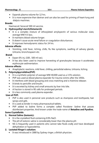 Pharmacology - II 10.4 Plasma Volume Expanders
• Expands plasma volume for 12 hrs.
• It is more expensive than dextran and can also be used for priming of heart-lung and
dialysis machines.
Brands:
Haemaccel; Seraccel 500 ml vaccine.
4. Hydroxyethyl starch(Hetastarch)
• It is a complex mixture of ethoxylated amylopectin of various molecular sizes;
average MW 4.5 lacs.
• It maintains blood volume longer.
• It doesn’t cause acute renal failure or coagulation disturbances.
• It improves hemodynamic status for 24 hrs.
Adverse effects:
• Vomiting, mild fever, itching, chills, flu like symptoms, swelling of salivary glands,
Urticaria, bronchospasm etc.
Brand:
• Expan 6% inj. (100 , 500 ml vac).
• It has also been used to improve harvesting of granulocytes because it accelerates
erythrocyte sedimentation.
Adverse effects:
• Anaphylactic reactions, mild fever, chilling, periorbital edema, Urticaria, itching.
5. Polyvinylpyrrolidine(PVP)
• It is a synthetic polymer of average MW 40,000 used as a 3.5% solution.
• PVP was used as blood plasma expander for trauma victims after the 1950s.
• It interferes with blood grouping and cross matching and is histmine releaser.
• It binds to penicillin and Insulin.
• It is excreted by kidney and small amounts by liver into bile.
• A fraction is stored in RE cells for prolonged periods.
• It is less commonly used plasma expander.
Uses of PVP:
• PVP is also used in personal care products such as shampoos and toothpaste, hair
sprays and gels.
• It is used as binder in many pharmaceutical tablets.
• PVP added to Iodine forms a complex called Povidone- Iodine that posses
disinfectant properties. And known under the trade name of Betadine and Pyodine.
Some Crystalloids:
1. Normal Saline (Isotonic):
• It is the crystalloid fluid containing 0.9% NaCl.
• The pH of isotonic saline is considerably lower than the plasma pH.
• NS is frequently used in patients who cannot take fluids orally and have developed
dehydration or hypovolemia.
2. Lactated Ringer’s solution:
• It was introduced in 1880 by Sydney ringer, a British physician.
 