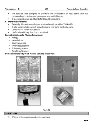 Pharmacology - II 10.5 Plasma Volume Expanders
• The solution was designed to promote the contraction of frog hearts and was
contained with calcium and potassium in a NaCl diluents .
• It is contraindicated as diluents for blood transfusions.
3. Dextrose solutions:
• Generally 5% dextrose solutions are used which provides 170 kcal/lit.
• It is IV sugar solution which provides some energy to the body parts.
• Osmolarity is lower than serum.
• Useful when kidney function is impaired.
Contraindications to Plasma Expanders:
• Allergy
• Heart failure
• Severe anaemia
• Thrombocytopenia
• Pulmonary edema
• Renal insufficiency.
Some commercially used Plasma volume expanders:
Fig. 10.2
QUESTION
1. Write a note on plasma volume expanders.
 