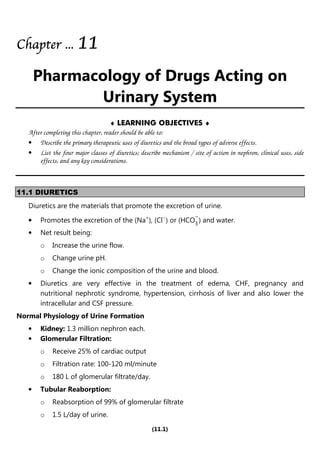 (11.1)
Chapter
Chapter
Chapter
Chapter ...
...
...
... 1
1
1
11
1
1
1
Pharmacology of Drugs Acting on
Urinary System
♦ LEARNING OBJECTIVES ♦
After completing this chapter, reader should be able to:
• Describe the primary therapeutic uses of diuretics and the broad types of adverse effects.
• List the four major classes of diuretics; describe mechanism / site of action in nephron, clinical uses, side
effects, and any key considerations.
11.1 DIURETICS
Diuretics are the materials that promote the excretion of urine.
• Promotes the excretion of the (Na+
), (Cl−
) or (HCO
−
3
) and water.
• Net result being:
o Increase the urine flow.
o Change urine pH.
o Change the ionic composition of the urine and blood.
• Diuretics are very effective in the treatment of edema, CHF, pregnancy and
nutritional nephrotic syndrome, hypertension, cirrhosis of liver and also lower the
intracellular and CSF pressure.
Normal Physiology of Urine Formation
• Kidney: 1.3 million nephron each.
• Glomerular Filtration:
o Receive 25% of cardiac output
o Filtration rate: 100-120 ml/minute
o 180 L of glomerular filtrate/day.
• Tubular Reaborption:
o Reabsorption of 99% of glomerular filtrate
o 1.5 L/day of urine.
 