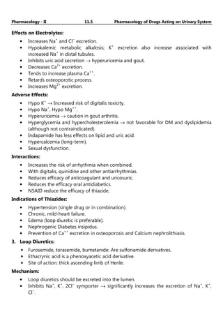 Pharmacology - II 11.5 Pharmacology of Drugs Acting on Urinary System
Effects on Electrolytes:
• Increases Na+
and Cl−
excretion.
• Hypokalemic metabolic alkalosis; K+
excretion also increase associated with
increased Na+
in distal tubules.
• Inhibits uric acid secretion → hyperuricemia and gout.
• Decreases Ca2+
excretion.
• Tends to increase plasma Ca++
.
• Retards osteoporotic process.
• Increases Mg2+
excretion.
Adverse Effects:
• Hypo K+
→ Increased risk of digitalis toxicity.
• Hypo Na+
, Hypo Mg++
.
• Hyperuricemia → caution in gout arthritis.
• Hyperglycemia and hypercholesterolemia → not favorable for DM and dyslipidemia
(although not contraindicated).
• Indapamide has less effects on lipid and uric acid.
• Hypercalcemia (long-term).
• Sexual dysfunction.
Interactions:
• Increases the risk of arrhythmia when combined.
• With digitalis, quinidine and other antiarrhythmias.
• Reduces efficacy of anticoagulant and uricosuric.
• Reduces the efficacy oral antidiabetics.
• NSAID reduce the efficacy of thiazide.
Indications of Thiazides:
• Hypertension (single drug or in combination).
• Chronic, mild-heart failure.
• Edema (loop diuretic is preferable).
• Nephrogenic Diabetes insipidus.
• Prevention of Ca++
excretion in osteoporosis and Calcium nephrolithiasis.
3. Loop Diuretics:
• Furosemide, torasemide, bumetanide: Are sulfonamide derivatives.
• Ethacrynic acid is a phenoxyacetic acid derivative.
• Site of action: thick ascending limb of Henle.
Mechanism:
• Loop diuretics should be excreted into the lumen.
• Inhibits Na+
, K+
, 2Cl−
symporter → significantly increases the excretion of Na+
, K+
,
Cl−
.
 