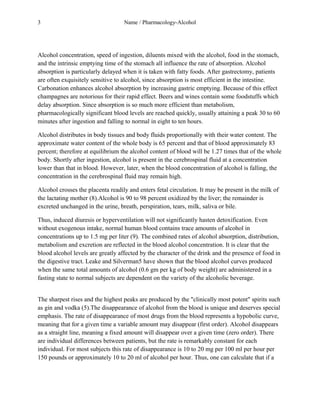 3 Name / Pharmacology-Alcohol 
Alcohol concentration, speed of ingestion, diluents mixed with the alcohol, food in the stomach, 
and the intrinsic emptying time of the stomach all influence the rate of absorption. Alcohol 
absorption is particularly delayed when it is taken with fatty foods. After gastrectomy, patients 
are often exquisitely sensitive to alcohol, since absorption is most efficient in the intestine. 
Carbonation enhances alcohol absorption by increasing gastric emptying. Because of this effect 
champagnes are notorious for their rapid effect. Beers and wines contain some foodstuffs which 
delay absorption. Since absorption is so much more efficient than metabolism, 
pharmacologically significant blood levels are reached quickly, usually attaining a peak 30 to 60 
minutes after ingestion and falling to normal in eight to ten hours. 
Alcohol distributes in body tissues and body fluids proportionally with their water content. The 
approximate water content of the whole body is 65 percent and that of blood approximately 83 
percent; therefore at equilibrium the alcohol content of blood will be 1.27 times that of the whole 
body. Shortly after ingestion, alcohol is present in the cerebrospinal fluid at a concentration 
lower than that in blood. However, later, when the blood concentration of alcohol is falling, the 
concentration in the cerebrospinal fluid may remain high. 
Alcohol crosses the placenta readily and enters fetal circulation. It may be present in the milk of 
the lactating mother (8).Alcohol is 90 to 98 percent oxidized by the liver; the remainder is 
excreted unchanged in the urine, breath, perspiration, tears, milk, saliva or bile. 
Thus, induced diuresis or hyperventilation will not significantly hasten detoxification. Even 
without exogenous intake, normal human blood contains trace amounts of alcohol in 
concentrations up to 1.5 mg per liter (9). The combined rates of alcohol absorption, distribution, 
metabolism and excretion are reflected in the blood alcohol concentration. It is clear that the 
blood alcohol levels are greatly affected by the character of the drink and the presence of food in 
the digestive tract. Leake and Silverman5 have shown that the blood alcohol curves produced 
when the same total amounts of alcohol (0.6 gm per kg of body weight) are administered in a 
fasting state to normal subjects are dependent on the variety of the alcoholic beverage. 
The sharpest rises and the highest peaks are produced by the "clinically most potent" spirits such 
as gin and vodka (5).The disappearance of alcohol from the blood is unique and deserves special 
emphasis. The rate of disappearance of most drugs from the blood represents a hypobolic curve, 
meaning that for a given time a variable amount may disappear (first order). Alcohol disappears 
as a straight line, meaning a fixed amount will disappear over a given time (zero order). There 
are individual differences between patients, but the rate is remarkably constant for each 
individual. For most subjects this rate of disappearance is 10 to 20 mg per 100 ml per hour per 
150 pounds or approximately 10 to 20 ml of alcohol per hour. Thus, one can calculate that if a 
 