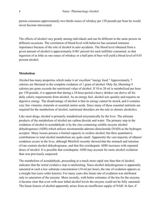 4 Name / Pharmacology-Alcohol 
person consumes approximately two-thirds ounce of whiskey per 150 pounds per hour he would 
never become intoxicated. 
The effects of alcohol vary greatly among individuals and can be different in the same person on 
different occasions. The correlation of blood level with behavior has assumed immense 
importance because of the role of alcohol in auto accidents. The blood level obtained from a 
given amount of alcohol is approximately 0.001 percent for each milliliter consumed, so that 
ingestion of as little as one ounce of whiskey or a half pint of beer will yield a blood level of 0.01 
percent alcohol. 
Metabolism 
Alcohol has many properties which make it an' excellent "energy food." Approximately 7 
calories are liberated in the complete oxidation of 1 gram of alcohol. Only fat, liberating 9 
calories per gram exceeds the nutritional value of alcohol. If 10 to 20 ml is metabolized per hour 
per 150 pounds, it is apparent that during a 24-hour period a heavy drinker can derive all his 
daily caloric requirements from alcohol. As an energy fuel, alcohol acts quickly and requires no 
digestive energy. The disadvantage of alcohol is that its energy cannot be stored, and it contains 
very few vitamins, minerals or essential amino acids. Since many of these essential nutrients are 
required for the metabolism of alcohol, nutritional disorders are the rule in chronic alcoholics. 
Like most drugs, alcohol is primarily metabolized enzymatically by the liver. The ultimate 
products of the metabolism of alcohol are carbon dioxide and water. The primary step in the 
oxidation of alcohol to acetaldehyde is by the zinc-containing soluble enzyme alcohol 
dehydrogenase (ADH) which utilizes nicotinamide-adenine-dinucleotide (NAD) as the hydrogen 
acceptor. Many tissues possess a limited capacity to oxidize alcohol, but their quantitative 
contributions to total alcohol metabolism are quite small. Apparently the vast majority of ethanol 
oxidation occurs in the liver, although Mistilisli recently showed that the stomach and intestine 
of rats contain alcohol dehydrogenase, and that this extrahepatic ADH increases with repeated 
doses of alcohol. It is possible that extrahepatic ADH may account for more alcohol oxidation 
than was previously suspected. 
The metabolism of acetaldehyde, proceeding at a much more rapid rate than that of alcohol, 
indicates that the initial oxidative step is ratelimiting. Since alcohol dehydrogenase is apparently 
saturated at such a low substrate concentration (10 ml per hour), the rate of oxidation appears as 
a straight line (zero order kinesis). For many years this linear rate of oxidation was attributed 
only to saturation of the enzyme. More recently, with better estimates of the km for the enzyme, 
it became clear that even with near lethal alcohol levels the enzyme could not be fully saturated. 
The linear kinesis of alcohol apparently arises from an insufficient supply of NAD. In fact, if 
 
