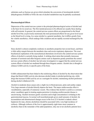 5 Name / Pharmacology-Alcohol 
substrates such as fructose are given which stimulate the conversion of nicotinamide alcohol 
dehydrogenase (NADH) to NAD, the rate of alcohol metabolism may be partially accelerated. 
Pharmacological Effects 
Depression of the central nervous system is the principal pharmacological action of alcohol and 
is the basis for its social use. The first mental processes to be affected are usually those dealing 
with self-restraint. In general, the central nervous system effects are proportional to the blood 
alcohol level but, as previously mentioned, the most pronounced effects for any given level occur 
as the blood level is rising. In a sense alcohol is a general anesthetic, but it differs greatly from 
the volatile anesthetics, which undergo little oxidation and are rapidly excreted unchanged by the 
body. 
Since alcohol is almost completely oxidized, its anesthetic properties last several hours, and there 
is little safety margin between the anesthetic dose and severe respiratory depression. The exact 
biochemical explanation of the neurochemical aberrations involved in the central nervous system 
effects of alcohol is currently being studied. A striking observation that normally innocuous 
amounts of serotonin and other biogenic amines such as dopamine greatly potentiate the central 
nervous system effects of alcohol, has led some investigators to suggest that the central nervous 
system effects of alcohol are mediated through these biogenic amines. Alcohol also is thought to 
enhance GABA activity in specific parts of the brain. 
GABA-enhancement has been linked to the reinforcing effects of alcohol by the observation that 
drugs that block GABA activity also decrease alcohol intake in alcohol-preferring rats, while 
drugs that increase GABA activity act as a surrogate for alcohol, maintaining alcohol preference 
during alcohol withdrawal (10). 
Alcohol in moderate doses causes only a slight rise in blood pressure, pulse and cardiac output. 
Very large amounts of alcohol directly depress the heart. The major cardiovascular effect is 
vasodilatation, especially of cutaneous vessels. The evidence that alcohol is useful as a coronary 
artery vasodilator agent in treating angina pectorisor in treating cerebrovascular disease is 
unconvincing. Alcohol increases gastric secretion and in high concentration is irritating to the 
gastrointestinal mucosa. In normal well-nourished people given small amounts of alcohol, fat 
accumulation and ultrastructural changes occur in the liver.22 if alcohol is indeed a direct 
hepatoxin for man, chronic alcoholism should be associated with a very high incidence of 
cirrhosis. Although cirrhosis of the liver is approximately eight times more common in 
alcoholics than in the remainder of the adult population, only one in ten alcoholic patients have 
 