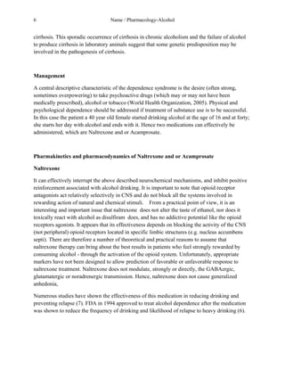 6 Name / Pharmacology-Alcohol 
cirrhosis. This sporadic occurrence of cirrhosis in chronic alcoholism and the failure of alcohol 
to produce cirrhosis in laboratory animals suggest that some genetic predisposition may be 
involved in the pathogenesis of cirrhosis. 
Management 
A central descriptive characteristic of the dependence syndrome is the desire (often strong, 
sometimes overpowering) to take psychoactive drugs (which may or may not have been 
medically prescribed), alcohol or tobacco (World Health Organization, 2005). Physical and 
psychological dependence should be addressed if treatment of substance use is to be successful. 
In this case the patient a 40 year old female started drinking alcohol at the age of 16 and at forty; 
she starts her day with alcohol and ends with it. Hence two medications can effectively be 
administered, which are Naltrexone and or Acamprosate. 
Pharmakinetics and pharmacodynamics of Naltrexone and or Acamprosate 
Naltrexone 
It can effectively interrupt the above described neurochemical mechanisms, and inhibit positive 
reinforcement associated with alcohol drinking. It is important to note that opioid receptor 
antagonists act relatively selectively in CNS and do not block all the systems involved in 
rewarding action of natural and chemical stimuli. From a practical point of view, it is an 
interesting and important issue that naltrexone does not alter the taste of ethanol, nor does it 
toxically react with alcohol as disulfiram does, and has no addictive potential like the opioid 
receptors agonists. It appears that its effectiveness depends on blocking the activity of the CNS 
(not peripheral) opioid receptors located in specific limbic structures (e.g. nucleus accumbens 
septi). There are therefore a number of theoretical and practical reasons to assume that 
naltrexone therapy can bring about the best results in patients who feel strongly rewarded by 
consuming alcohol - through the activation of the opioid system. Unfortunately, appropriate 
markers have not been designed to allow prediction of favorable or unfavorable response to 
naltrexone treatment. Naltrexone does not modulate, strongly or directly, the GABAergic, 
glutamatergic or noradrenergic transmission. Hence, naltrexone does not cause generalized 
anhedonia, 
Numerous studies have shown the effectiveness of this medication in reducing drinking and 
preventing relapse (7). FDA in 1994 approved to treat alcohol dependence after the medication 
was shown to reduce the frequency of drinking and likelihood of relapse to heavy drinking (6). 
 
