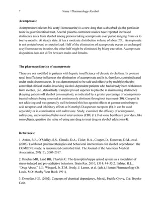 7 Name / Pharmacology-Alcohol 
Acamprosate 
Acamprosate (calcium bis-acetyl-homotaurine) is a new drug that is absorbed via the particular 
route in gastrointestinal tract. Several placebo controlled studies have reported increased 
abstinence rates from alcohol among persons taking acamprosate over period ranging from six to 
twelve months. At steady state, it has a moderate distribution volume of about 20L. Acamprosate 
is not protein bound or metabolized. Half of the elimination of acamprosate occurs as unchanged 
aceyl homotaurine in urine, the other half might be eliminated by bilary excretion. Acamprosate 
disposition does not differ between males and females. 
The pharmacokinetics of acamprosate 
These are not modified in patients with hepatic insufficiency of chronic alcoholism. In contrast 
renal insufficiency influences the elimination of acamprosate and it is, therefore, contraindicated 
under such circumstances. It was demonstrated to be safe and effective by multiple placebo-controlled 
clinical studies involving alcohol-dependent patients who had already been withdrawn 
from alcohol, (i.e., detoxified). Campral proved superior to placebo in maintaining abstinence 
(keeping patients off alcohol consumption), as indicated by a greater percentage of acamprosate-treated 
subjects being assessed as continuously abstinent throughout treatment (10). Campral is 
not addicting and was generally well-tolerated this has agonist effects at gamma-aminobutyric 
acid receptors and inhibitory effects at N-methyl-D-aspartate receptors (8). It can be used 
separately or in combination with naltrexone. Study, examined the efficacy of acamprosate, 
naltrexone, and combined behavioral interventions (CBI) (1). But some healthcare providers, like 
someclients, question the value of using any drug to treat drug or alcohol addiction (4). 
References: 
1. Anton, R.F., O’Malley, S.S., Ciraulo, D.A., Cisler, R.A., Couper, D., Donovan, D.M., et al. 
(2006). Combined pharmacotherapies and behavioral interventions for alcohol dependence: The 
COMBINE study: A randomized controlled trial. The Journal of the American Medical 
Association, 295(17), 2003-2017. 
2. Bruchas MR, Land BB, Chavkin C. The dynorphin/kappa opioid system as a modulator of 
stress-induced and pro-addictive behaviors. Brain Res. 2010; 1314: 44–55.2. Balster, R.L., 
“Drug Abuse,” L,B. Wingard, Jr.,T.M. Brody, J. Lamer, et al. (eds.), Human Pharmacology (St 
Louis, MO: Mosby Year Book 1991). 
3. Doweiko, H.E. (2002). Concepts of chemical dependency, 5th ed., Pacific Grove, CA: Brooks- 
Cole. 
 