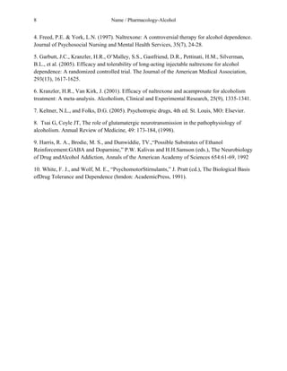 8 Name / Pharmacology-Alcohol 
4. Freed, P.E. & York, L.N. (1997). Naltrexone: A controversial therapy for alcohol dependence. 
Journal of Psychosocial Nursing and Mental Health Services, 35(7), 24-28. 
5. Garbutt, J.C., Kranzler, H.R., O’Malley, S.S., Gastfriend, D.R., Pettinati, H.M., Silverman, 
B.L., et al. (2005). Efficacy and tolerability of long-acting injectable naltrexone for alcohol 
dependence: A randomized controlled trial. The Journal of the American Medical Association, 
293(13), 1617-1625. 
6. Kranzler, H.R., Van Kirk, J. (2001). Efficacy of naltrexone and acamprosate for alcoholism 
treatment: A meta-analysis. Alcoholism, Clinical and Experimental Research, 25(9), 1335-1341. 
7. Keltner, N.L., and Folks, D.G. (2005). Psychotropic drugs, 4th ed. St. Louis, MO: Elsevier. 
8. Tsai G, Coyle JT, The role of glutamatergic neurotransmission in the pathophysiology of 
alcoholism. Annual Review of Medicine, 49: 173-184, (1998). 
9. Harris, R. A., Brodie, M. S., and Dunwiddie, TV.,“Possible Substrates of Ethanol 
Reinforcement:GABA and Doparnine,” P.W. Kalivas and H.H.Samson (eds.), The Neurobiology 
of Drug andAlcohol Addiction, Annals of the American Academy of Sciences 654:61-69, 1992 
10. White, F. J., and Wolf, M. E., “PsychomotorStirnulants,” J. Pratt (cd.), The Biological Basis 
ofDrug Tolerance and Dependence (hmdon: AcademicPress, 1991). 
