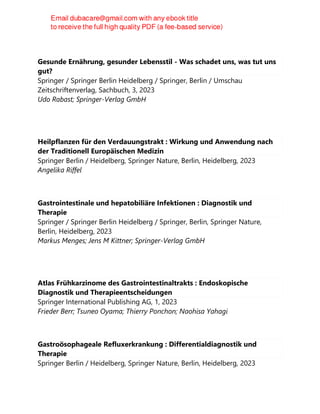 Gesunde Ernährung, gesunder Lebensstil - Was schadet uns, was tut uns
gut?
Springer / Springer Berlin Heidelberg / Springer, Berlin / Umschau
Zeitschriftenverlag, Sachbuch, 3, 2023
Udo Rabast; Springer-Verlag GmbH
Heilpflanzen für den Verdauungstrakt : Wirkung und Anwendung nach
der Traditionell Europäischen Medizin
Springer Berlin / Heidelberg, Springer Nature, Berlin, Heidelberg, 2023
Angelika Riffel
Gastrointestinale und hepatobiliäre Infektionen : Diagnostik und
Therapie
Springer / Springer Berlin Heidelberg / Springer, Berlin, Springer Nature,
Berlin, Heidelberg, 2023
Markus Menges; Jens M Kittner; Springer-Verlag GmbH
Atlas Frühkarzinome des Gastrointestinaltrakts : Endoskopische
Diagnostik und Therapieentscheidungen
Springer International Publishing AG, 1, 2023
Frieder Berr; Tsuneo Oyama; Thierry Ponchon; Naohisa Yahagi
Gastroösophageale Refluxerkrankung : Differentialdiagnostik und
Therapie
Springer Berlin / Heidelberg, Springer Nature, Berlin, Heidelberg, 2023
 