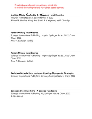 Color Atlas and Synopsis of Family Medicine, 3rd Edition Richard P
Usatine, Mindy Ann Smith, E J Mayeaux, Heidi Chumley
McGraw Hill Professional, egitim tanrisi, 3, 2022
Richard P. Usatine, Mindy Ann Smith, E. J. Mayeaux, Heidi Chumley
Female Urinary Incontinence
Springer International Publishing : Imprint: Springer, 1st ed. 2022, Cham,
Cham, 2022
Anne P. Cameron (editor)
Female Urinary Incontinence
Springer International Publishing : Imprint: Springer, 1st ed. 2022, Cham,
Cham, 2022
Anne P. Cameron (editor)
Peripheral Arterial Interventions : Evolving Therapeutic Strategies
Springer International Publishing Springer, Springer Nature, Cham, 2022
Cannabis Use in Medicine : A Concise Handbook
Springer International Publishing AG, Springer Nature, Cham, 2022
Rahim Valani
 