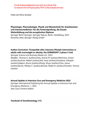 Pablo del Olmo Ruiloba, 2023
Pablo del Olmo Ruiloba
Physiologie, Pharmakologie, Physik und Messtechnik für Anästhesisten
und Intensivmediziner: Für die Facharztprüfung, die Zusatz-
Weiterbildung und die europäischen Diplome
Springer Berlin Springer, Springer Nature, Berlin, Heidelberg, 2023
Roswitha Jehle; Springer-Verlag GmbH
Author Correction: Tirzepatide after intensive lifestyle intervention in
adults with overweight or obesity: the SURMOUNT-3 phase 3 trial
Springer Science and Business Media LLC, 2023
Wadden, Thomas A. (author);Chao, Ariana M. (author);Machineni, Sriram
(author);Kushner, Robert (author);Ard, Jamy (author);Srivastava, Gitanjali
(author);Halpern, Bruno (author);Zhang, Shuyu (author);Chen, Jiaxun
(author);Bunck, Mathijs C. (author);Ahmad, Nadia N. (author);Forrester, Tammy
(author)
Annual Update in Intensive Care and Emergency Medicine 2022
Springer International Publishing AG, Annual Update in Intensive Care and
Emergency Medicine, 1, 2022
Jean-Louis Vincent (editor)
Yearbook of Anesthesiology (11)
 