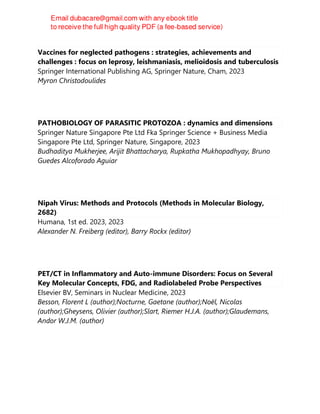 Vaccines for neglected pathogens : strategies, achievements and
challenges : focus on leprosy, leishmaniasis, melioidosis and tuberculosis
Springer International Publishing AG, Springer Nature, Cham, 2023
Myron Christodoulides
PATHOBIOLOGY OF PARASITIC PROTOZOA : dynamics and dimensions
Springer Nature Singapore Pte Ltd Fka Springer Science + Business Media
Singapore Pte Ltd, Springer Nature, Singapore, 2023
Budhaditya Mukherjee, Arijit Bhattacharya, Rupkatha Mukhopadhyay, Bruno
Guedes Alcoforado Aguiar
Nipah Virus: Methods and Protocols (Methods in Molecular Biology,
2682)
Humana, 1st ed. 2023, 2023
Alexander N. Freiberg (editor), Barry Rockx (editor)
PET/CT in Inflammatory and Auto-immune Disorders: Focus on Several
Key Molecular Concepts, FDG, and Radiolabeled Probe Perspectives
Elsevier BV, Seminars in Nuclear Medicine, 2023
Besson, Florent L (author);Nocturne, Gaetane (author);Noël, Nicolas
(author);Gheysens, Olivier (author);Slart, Riemer H.J.A. (author);Glaudemans,
Andor W.J.M. (author)
 