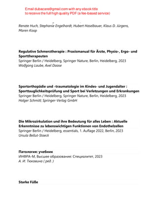 Urban & Fischer Verlag GmbH & Co. KG, 2023
Renate Huch, Stephanie Engelhardt, Hubert Haselbauer, Klaus D. Jürgens,
Maren Koop
Regulative Schmerztherapie : Praxismanual für Ärzte, Physio-, Ergo- und
Sporttherapeuten
Springer Berlin / Heidelberg, Springer Nature, Berlin, Heidelberg, 2023
Wolfgang Laube, Axel Daase
Sportorthopädie und -traumatologie im Kindes- und Jugendalter :
Sporttauglichkeitsprüfung und Sport bei Verletzungen und Erkrankungen
Springer Berlin / Heidelberg, Springer Nature, Berlin, Heidelberg, 2023
Holger Schmitt; Springer-Verlag GmbH
Die Mikrozirkulation und ihre Bedeutung für alles Leben : Aktuelle
Erkenntnisse zu lebenswichtigen Funktionen von Endothelzellen
Springer Berlin / Heidelberg, essentials, 1. Auflage 2022, Berlin, 2023
Ursula Bellut-Staeck
Патология: учебник
ИНФРА-М, Высшее образование: Специалитет, 2023
А. И. Тюкавина ( ред. )
Starke Füße
 