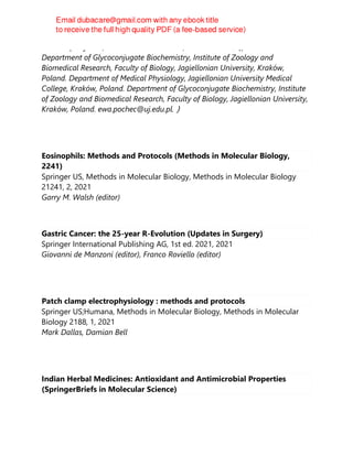 Marta Ząbczyńska, Paweł Link-Lenczowski, Ewa Pocheć（Affiliations
Department of Glycoconjugate Biochemistry, Institute of Zoology and
Biomedical Research, Faculty of Biology, Jagiellonian University, Kraków,
Poland. Department of Medical Physiology, Jagiellonian University Medical
College, Kraków, Poland. Department of Glycoconjugate Biochemistry, Institute
of Zoology and Biomedical Research, Faculty of Biology, Jagiellonian University,
Kraków, Poland. ewa.pochec@uj.edu.pl.）
Eosinophils: Methods and Protocols (Methods in Molecular Biology,
2241)
Springer US, Methods in Molecular Biology, Methods in Molecular Biology
21241, 2, 2021
Garry M. Walsh (editor)
Gastric Cancer: the 25-year R-Evolution (Updates in Surgery)
Springer International Publishing AG, 1st ed. 2021, 2021
Giovanni de Manzoni (editor), Franco Roviello (editor)
Patch clamp electrophysiology : methods and protocols
Springer US;Humana, Methods in Molecular Biology, Methods in Molecular
Biology 2188, 1, 2021
Mark Dallas, Damian Bell
Indian Herbal Medicines: Antioxidant and Antimicrobial Properties
(SpringerBriefs in Molecular Science)
 