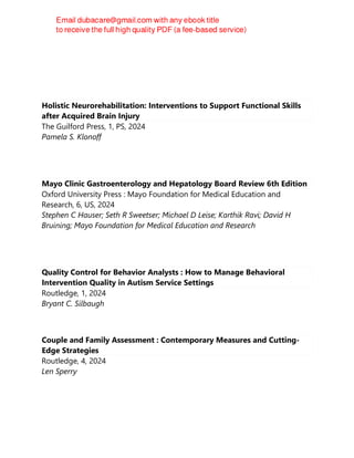 Holistic Neurorehabilitation: Interventions to Support Functional Skills
after Acquired Brain Injury
The Guilford Press, 1, PS, 2024
Pamela S. Klonoff
Mayo Clinic Gastroenterology and Hepatology Board Review 6th Edition
Oxford University Press : Mayo Foundation for Medical Education and
Research, 6, US, 2024
Stephen C Hauser; Seth R Sweetser; Michael D Leise; Karthik Ravi; David H
Bruining; Mayo Foundation for Medical Education and Research
Quality Control for Behavior Analysts : How to Manage Behavioral
Intervention Quality in Autism Service Settings
Routledge, 1, 2024
Bryant C. Silbaugh
Couple and Family Assessment : Contemporary Measures and Cutting-
Edge Strategies
Routledge, 4, 2024
Len Sperry
 