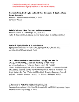 Pediatric Fluid, Electrolyte, and Acid-Base Disorders - E-Book : A Case-
Based Approach
Elsevier - Health Sciences Division, 1, 2023
Farahnak Assadi
Febrile Seizures : New Concepts and Consequences
Elsevier Science & Technology, 2nd, 2023;2022
Tallie Z. Baram (Editor), Shlomo Shinnar (Editor), Carl E. Stafstrom (Editor)
Pediatric Dyslipidemia : A Practical Guide
Springer International Publishing AG, Springer Nature, Cham, 2023
Ambika Ashraf, Bhuvana Sunil, (eds.)
2023 Nelson’s Pediatric Antimicrobial Therapy, 29e (Feb 15,
2023)_(1610026500)_(American Academy of Pediatrics)
American Academy of Pediatrics, Twenty-ninth, 29, PS, 2023
John S. Bradley MD (editor), John D. Nelson MD (editor), Dr. Barnett Elizabeth
MD (editor), Joseph B. Cantey MD MD MPH (editor), David W. Kimberlin MD
FAAP (editor), Dr. Paul E Palumbo MD (editor), Dr. Jason Sauberan PharmD
(editor), J. Howard Smart MD (editor), Dr. William J Steinbach (editor)
Adherence to Pediatric Medical Regimens, 3rd
Springer International Publishing AG, Issues in Clinical Child Psychology, Issues
in Clinical Child Psychology, 3, 2023
 