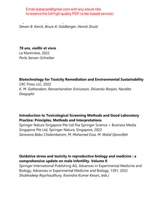 Taylor & Francis (Unlimited), Third Edition, 2022
Steven B. Karch, Bruce A. Goldberger, Henrik Druid
78 ans, vieillir et vivre
La Martinière, 2022
Perla Servan-Schreiber
Biotechnology for Toxicity Remediation and Environmental Sustainability
CRC Press LLC, 2022
K. M. Gothandam, Ramachandran Srinivasan, Shivendu Ranjan, Nandita
Dasgupta
Introduction to Toxicological Screening Methods and Good Laboratory
Practice: Principles, Methods and Interpretations
Springer Nature Singapore Pte Ltd Fka Springer Science + Business Media
Singapore Pte Ltd, Springer Nature, Singapore, 2022
Saravana Babu Chidambaram, M. Mohamed Essa, M. Walid Qoronfleh
Oxidative stress and toxicity in reproductive biology and medicine : a
comprehensive update on male infertility. Volume II
Springer International Publishing AG, Advances in Experimental Medicine and
Biology, Advances in Experimental Medicine and Biology, 1391, 2022
Shubhadeep Roychoudhury, Kavindra Kumar Kesari, (eds.)
 
