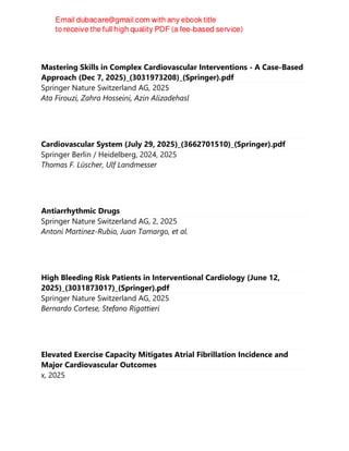 Mastering Skills in Complex Cardiovascular Interventions - A Case-Based
Approach (Dec 7, 2025)_(3031973208)_(Springer).pdf
Springer Nature Switzerland AG, 2025
Ata Firouzi, Zahra Hosseini, Azin Alizadehasl
Cardiovascular System (July 29, 2025)_(3662701510)_(Springer).pdf
Springer Berlin / Heidelberg, 2024, 2025
Thomas F. Lüscher, Ulf Landmesser
Antiarrhythmic Drugs
Springer Nature Switzerland AG, 2, 2025
Antoni Martínez-Rubio, Juan Tamargo, et al.
High Bleeding Risk Patients in Interventional Cardiology (June 12,
2025)_(3031873017)_(Springer).pdf
Springer Nature Switzerland AG, 2025
Bernardo Cortese, Stefano Rigattieri
Elevated Exercise Capacity Mitigates Atrial Fibrillation Incidence and
Major Cardiovascular Outcomes
x, 2025
 