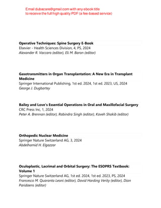 Operative Techniques: Spine Surgery E-Book
Elsevier - Health Sciences Division, 4, PS, 2024
Alexander R. Vaccaro (editor), Eli M. Baron (editor)
Gasotransmitters in Organ Transplantation: A New Era in Transplant
Medicine
Springer International Publishing, 1st ed. 2024, 1st ed. 2023, US, 2024
George J. Dugbartey
Bailey and Love's Essential Operations in Oral and Maxillofacial Surgery
CRC Press Inc, 1, 2024
Peter A. Brennan (editor), Rabindra Singh (editor), Kaveh Shakib (editor)
Orthopedic Nuclear Medicine
Springer Nature Switzerland AG, 3, 2024
Abdelhamid H. Elgazzar
Oculoplastic, Lacrimal and Orbital Surgery: The ESOPRS Textbook:
Volume 1
Springer Nature Switzerland AG, 1st ed. 2024, 1st ed. 2023, PS, 2024
Francesco M. Quaranta Leoni (editor), David Harding Verity (editor), Dion
Paridaens (editor)
 