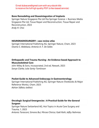 Bone Remodeling and Osseointegration of Implants
Springer Nature Singapore Pte Ltd Fka Springer Science + Business Media
Singapore Pte Ltd, Tissue Repair and Reconstruction, Tissue Repair and
Reconstruction, 2023
Andy H. Choi
NEURORADIOSURGERY : case review atlas
Springer International Publishing AG, Springer Nature, Cham, 2023
Osama S. Abdelaziz, Antonio A. F. De Salles
Orthopaedic and Trauma Nursing : An Evidence-based Approach to
Musculoskeletal Care
John Wiley & Sons, Incorporated, 2nd ed, Newark, 2023
Sonya Clarke; Julie Santy-Tomlinson
Pocket Guide to Advanced Endoscopy in Gastroenterology
Springer International Publishing AG, Springer Nature (Textbooks & Major
Reference Works), Cham, 2023
Adrian Săftoiu (editor)
Oncologic Surgical Emergencies : A Practical Guide for the General
Surgeon
Springer Nature Switzerland AG, Hot Topics in Acute Care Surgery and
Trauma, 1, 2023
Antonio Tarasconi; Simona Bui; Mircea Chirica; Gaël Roth; Jeffry Nahmias
 