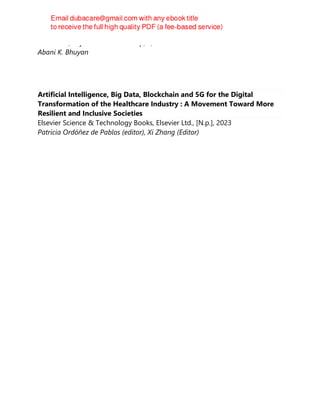 CRC Press, Taylor & Francis Group, 1, 2023
Abani K. Bhuyan
Artificial Intelligence, Big Data, Blockchain and 5G for the Digital
Transformation of the Healthcare Industry : A Movement Toward More
Resilient and Inclusive Societies
Elsevier Science & Technology Books, Elsevier Ltd., [N.p.], 2023
Patricia Ordóñez de Pablos (editor), Xi Zhang (Editor)
 