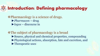 Introduction: Defining pharmacology
Pharmacology is a science of drugs.
►Pharmacon – drug
►logos – discourse in
The subject of pharmacology is a broad
►Source, physical and chemical properties, compounding
►Physiological actions, absorption, fate and excretion, and
►Therapeutic uses
 
