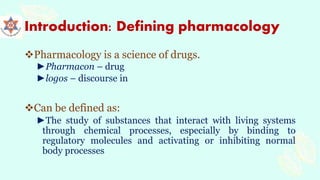Introduction: Defining pharmacology
Pharmacology is a science of drugs.
►Pharmacon – drug
►logos – discourse in
Can be defined as:
►The study of substances that interact with living systems
through chemical processes, especially by binding to
regulatory molecules and activating or inhibiting normal
body processes
 
