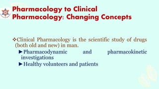 Pharmacology to Clinical
Pharmacology: Changing Concepts
Clinical Pharmacology is the scientific study of drugs
(both old and new) in man.
►Pharmacodynamic and pharmacokinetic
investigations
►Healthy volunteers and patients
 