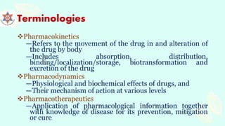 Terminologies
Pharmacokinetics
―Refers to the movement of the drug in and alteration of
the drug by body
―Includes absorption, distribution,
binding/localization/storage, biotransformation and
excretion of the drug
Pharmacodynamics
―Physiological and biochemical effects of drugs, and
―Their mechanism of action at various levels
Pharmacotherapeutics
―Application of pharmacological information together
with knowledge of disease for its prevention, mitigation
or cure
 