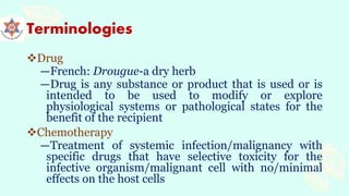 Terminologies
Drug
―French: Drougue-a dry herb
―Drug is any substance or product that is used or is
intended to be used to modify or explore
physiological systems or pathological states for the
benefit of the recipient
Chemotherapy
―Treatment of systemic infection/malignancy with
specific drugs that have selective toxicity for the
infective organism/malignant cell with no/minimal
effects on the host cells
 