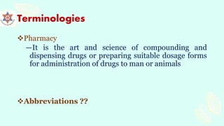 Terminologies
Pharmacy
―It is the art and science of compounding and
dispensing drugs or preparing suitable dosage forms
for administration of drugs to man or animals
Abbreviations ??
 
