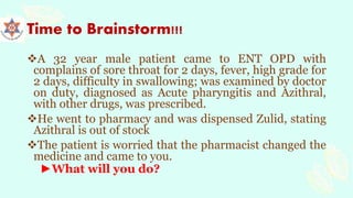 Time to Brainstorm!!!
A 32 year male patient came to ENT OPD with
complains of sore throat for 2 days, fever, high grade for
2 days, difficulty in swallowing; was examined by doctor
on duty, diagnosed as Acute pharyngitis and Azithral,
with other drugs, was prescribed.
He went to pharmacy and was dispensed Zulid, stating
Azithral is out of stock
The patient is worried that the pharmacist changed the
medicine and came to you.
►What will you do?
 