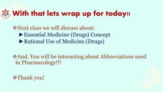 With that lets wrap up for today!!
Next class we will discuss about:
►Essential Medicine (Drugs) Concept
►Rational Use of Medicine (Drugs)
And, You will be interacting about Abbreviations used
in Pharmacology!!!
Thank you!
 