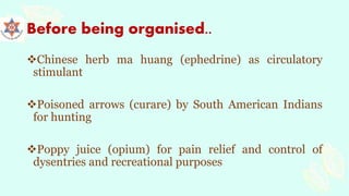 Before being organised..
Chinese herb ma huang (ephedrine) as circulatory
stimulant
Poisoned arrows (curare) by South American Indians
for hunting
Poppy juice (opium) for pain relief and control of
dysentries and recreational purposes
 