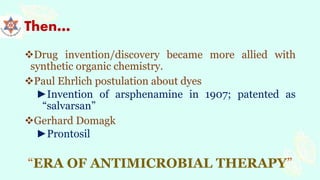 Then…
Drug invention/discovery became more allied with
synthetic organic chemistry.
Paul Ehrlich postulation about dyes
►Invention of arsphenamine in 1907; patented as
“salvarsan”
Gerhard Domagk
►Prontosil
“ERA OF ANTIMICROBIAL THERAPY”
 