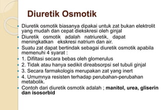 Diuretik Osmotik
 Diuretik osmotik biasanya dipakai untuk zat bukan elektrolit
yang mudah dan cepat diekskresi oleh ginjal
 Diuretik osmotik adalah natriuretik, dapat
meningkatkan ekskresi natrium dan air.
 Suatu zat dapat bertindak sebagai diuretik osmotik apabila
memenuhi 4 syarat :
 1. Difiltasi secara bebas oleh glomerulus
 2. Tidak atau hanya sedikit direabsorpsi sel tubuli ginjal
 3. Secara farmakologis merupakan zat yang inert
 4. Umumnya resisten terhadap perubahan-perubahan
metabolik.
 Contoh dari diuretik osmotik adalah ; manitol, urea, gliserin
dan isosorbid
 