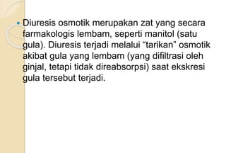  Diuresis osmotik merupakan zat yang secara
farmakologis lembam, seperti manitol (satu
gula). Diuresis terjadi melalui “tarikan” osmotik
akibat gula yang lembam (yang difiltrasi oleh
ginjal, tetapi tidak direabsorpsi) saat ekskresi
gula tersebut terjadi.
 