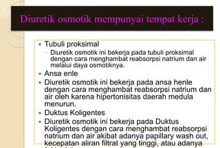 Diuretik osmotik mempunyai tempat kerja :
 Tubuli proksimal
◦ Diuretik osmotik ini bekerja pada tubuli proksimal
dengan cara menghambat reabsorpsi natrium dan air
melalui daya osmotiknya.
 Ansa enle
 Diuretik osmotik ini bekerja pada ansa henle
dengan cara menghambat reabsorpsi natrium dan
air oleh karena hipertonisitas daerah medula
menurun.
 Duktus Koligentes
 Diuretik osmotik ini bekerja pada Duktus
Koligentes dengan cara menghambat reabsorpsi
natrium dan air akibat adanya papillary wash out,
kecepatan aliran filtrat yang tinggi, atau adanya
 