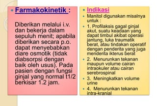  Farmakokinetik :
Diberikan melalui i.v.
dan bekerja dalam
sepuluh menit; apabila
diberikan secara p.o.
dapat menyebabkan
diare osmotik (tidak
diabsorpsi dengan
baik oleh usus). Pada
pasien dengan fungsi
ginjal yang normal t1/2
berkisar 1.2 jam.
 Indikasi
 Manitol digunakan misalnya
untuk :
 1. Profilaksis gagal ginjal
akut, suatu keadaan yang
dapat timbul akibat operasi
jantung, luka traumatik
berat, atau tindakan operatif
dengan penderita yang juga
menderita ikterus berat
 2. Menurunkan tekanan
maupun volume cairan
intraokuler atau cairan
serebrospinal
 3. Meningkatkan volume
urine
 4. Menurunkan tekanan
intra-kranial
 