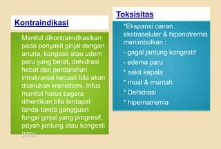 Kontraindikasi
Toksisitas
 Manitol dikontraindikasikan
pada penyakit ginjal dengan
anuria, kongesti atau udem
paru yang berat, dehidrasi
hebat dan perdarahan
intrakranial kecuali bila akan
dilakukan kraniotomi. Infus
manitol harus segera
dihentikan bila terdapat
tanda-tanda gangguan
fungsi ginjal yang progresif,
payah jantung atau kongesti
paru.
 *Ekspansi cairan
ekstraseluler & hiponatremia
menimbulkan :
 - gagal jantung kongestif
 - edema paru
 * sakit kepala
 * mual & muntah
 * Dehidrasi
 * hipernatremia
 