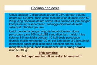 Efek samping.
Manitol dapat menimbulkan reaksi hipersensitif
Sediaan dan dosis
 Untuk sediaan IV digunakan larutan 5-25% dengan volume
antara 50-1.000ml. dosis untuk menimbulkan diuresis ialah 50-
200g yang diberikan dalam cairan infus selama 24 jam dengan
kecepatan infus sedemikian, sehingga diperoleh diuresis
sebanyak 30-50ml per jam.
 Untuk penderita dengan oliguria hebat diberikan dosis
percobaan yaitu 200 mg/kgBB yang diberikan melalui infus
selama 3-5 menit.bila dengan 1-2 kali dosis percobaan
diuresis masih kurang dari 30 ml per jam dalam 2-3 jam.Untuk
mencegah gagal ginjal akut pada tindakan operasi atau
mengatasi oliguria, dosis total manitol untuk orang dewasa
ialah 50-100g.
 