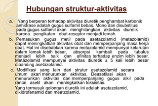 Hubungan struktur-aktivitas
a. Yang berperan terhadap aktivitas diuretik penghambat karbonik
anhidrase adalah gugus sulfamil bebas. Mono dan disubstitusi
pada gugus sulfamil akan menghilangkan aktivitas diuretik
karena pengikatan obat-reseptor menjadi lemah.
b. Pemasukan gugus metil pada asetazolamid (metazolamid)
dapat meningkatkan aktivitas obat dan memperpanjang masa kerja
obat. Hal ini disebabkan karena metazolamid mempunyai kelarutan
dalam lemak lebih besar, absorpsi kembali pada tubulus
menjadi lebih baik dan afinitas terhadap enzim lebih besar.
Metazolamid mempunyai aktivitas diuretik ± 5 kali lebih besar
dibanding asetazolamid.
c. Modifikasi yang lain dari strutur asetazolamid secara
umum akan menurunkan aktivitas. Deasetilasi akan
menurunkan aktivitas dan memperpanjang gugus alkil pada
rantai asetil akan meningkatkan toksisitas.
Yang termasuk golongan diuretik ini adalah asetazolamid,
diklorofenamid dan meatzolamid.
 