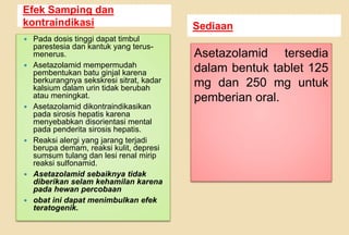 Efek Samping dan
kontraindikasi Sediaan
 Pada dosis tinggi dapat timbul
parestesia dan kantuk yang terus-
menerus.
 Asetazolamid mempermudah
pembentukan batu ginjal karena
berkurangnya sekskresi sitrat, kadar
kalsium dalam urin tidak berubah
atau meningkat.
 Asetazolamid dikontraindikasikan
pada sirosis hepatis karena
menyebabkan disorientasi mental
pada penderita sirosis hepatis.
 Reaksi alergi yang jarang terjadi
berupa demam, reaksi kulit, depresi
sumsum tulang dan lesi renal mirip
reaksi sulfonamid.
 Asetazolamid sebaiknya tidak
diberikan selam kehamilan karena
pada hewan percobaan
 obat ini dapat menimbulkan efek
teratogenik.
Asetazolamid tersedia
dalam bentuk tablet 125
mg dan 250 mg untuk
pemberian oral.
 