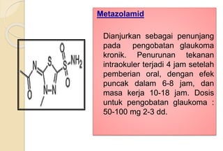 Metazolamid
Dianjurkan sebagai penunjang
pada pengobatan glaukoma
kronik. Penurunan tekanan
intraokuler terjadi 4 jam setelah
pemberian oral, dengan efek
puncak dalam 6-8 jam, dan
masa kerja 10-18 jam. Dosis
untuk pengobatan glaukoma :
50-100 mg 2-3 dd.
 