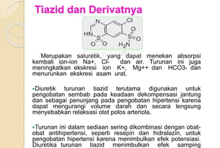 Tiazid dan Derivatnya
Merupakan saluretik, yang dapat menekan absorpsi
kembali ion-ion Na+, Cl- dan air. Turunan ini juga
meningkatkan ekskresi ion K+, Mg++ dan HCO3- dan
menurunkan ekskresi asam urat.
Diuretik turunan tiazid terutama digunakan untuk
pengobatan sembab pada keadaan dekompensasi jantung
dan sebagai penunjang pada pengobatan hipertensi karena
dapat mengurangi volume darah dan secara lengsung
menyebabkan relaksasi otot polos arteriola.
Turunan ini dalam sediaan sering dikombinasi dengan obat-
obat antihipertensi, seperti resepin dan hidralazin, untuk
pengobatan hipertensi karena menimbulkan efek potensiasi.
Diuretika turunan tiazid menimbulkan efek samping
 