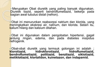 Merupakan Obat diuretik yang paling banyak digunakan.
Diuretik tiazid, seperti bendroflumetiazid, bekerja pada
bagian awal tubulus distal (nefron).
Obat ini menurunkan reabsorpsi natrium dan klorida, yang
meningkatkan ekskresi air, natrium, dan klorida. Selain itu,
kalium hilang dan kalsium ditahan.
Obat ini digunakan dalam pengobatan hipertensi, gagal
jantung ringan, edema, dan pada diabetes insipidus
nefrogenik.
Obat-obat diuretik yang termsuk golongan ini adalah ;
klorotiazid, hidroklorotiazid, hidroflumetiazid,
bendroflumetiazid, politiazid, benztiazid, siklotiazid,
metiklotiazid, klortalidon, kuinetazon, dan indapamid.
 